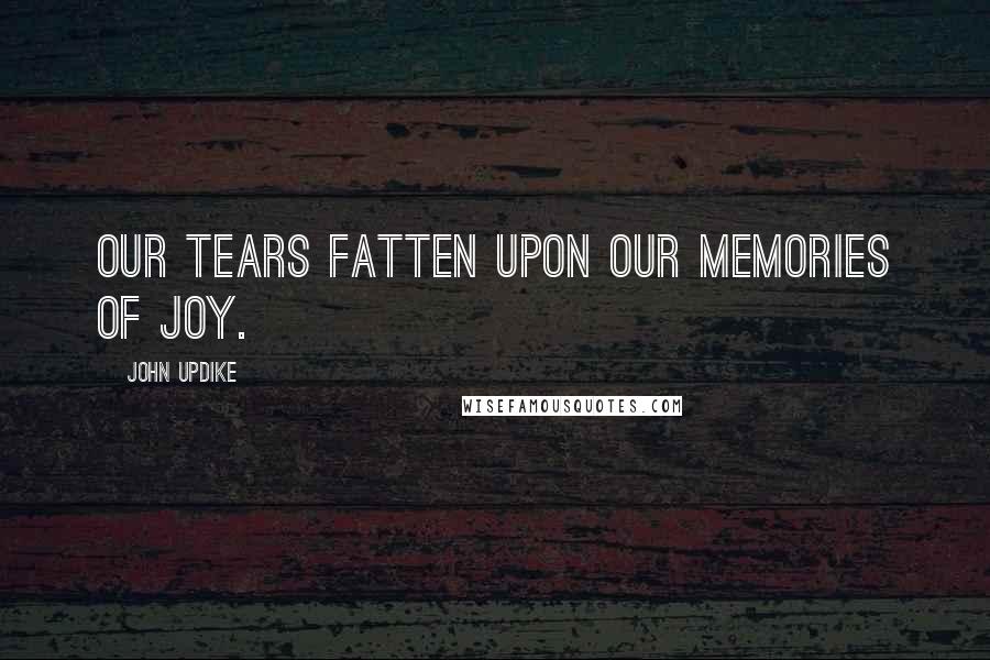 John Updike Quotes: Our tears fatten upon our memories of joy.