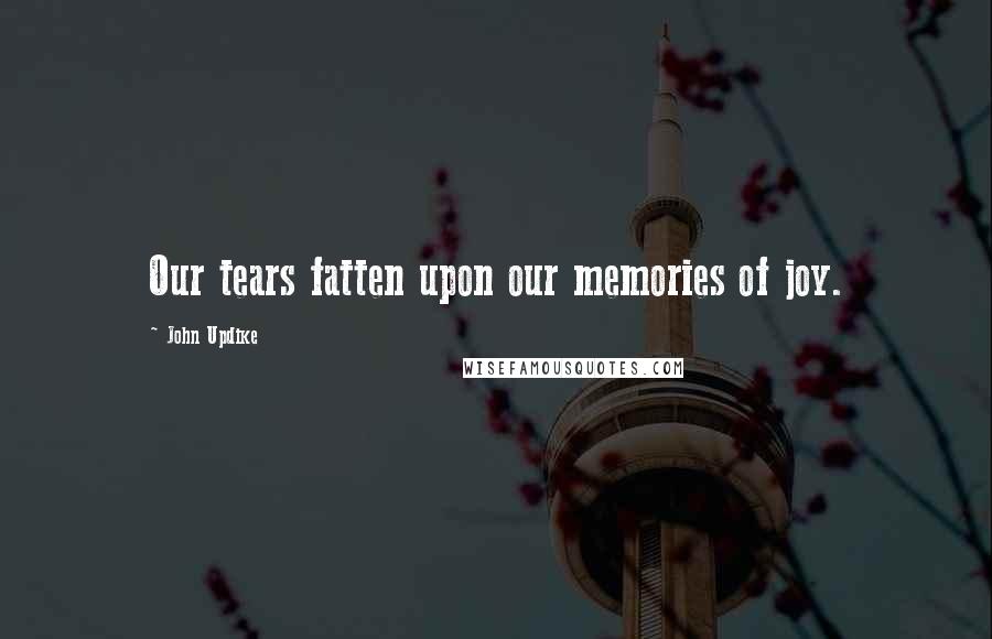 John Updike Quotes: Our tears fatten upon our memories of joy.