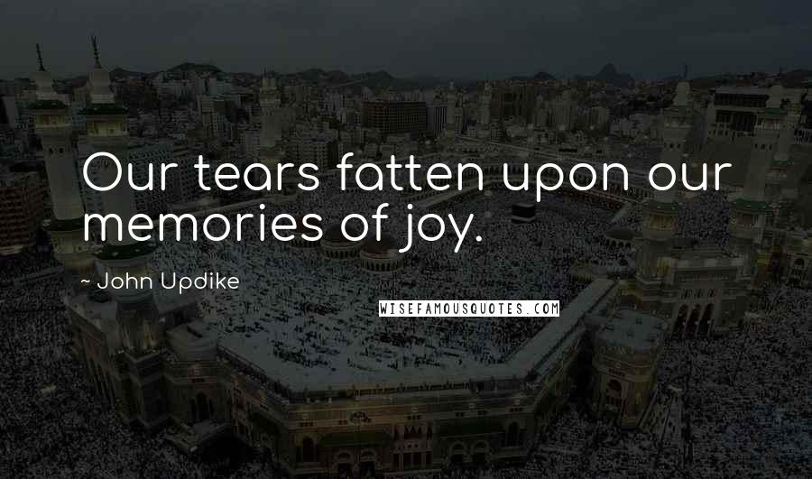 John Updike Quotes: Our tears fatten upon our memories of joy.