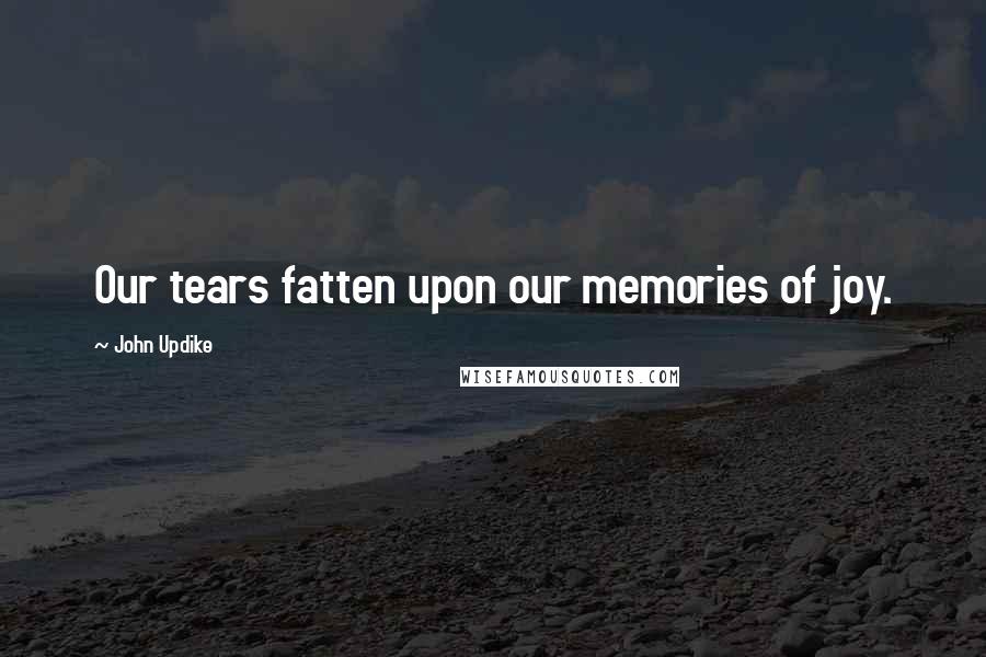 John Updike Quotes: Our tears fatten upon our memories of joy.