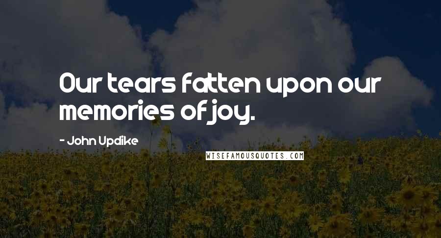 John Updike Quotes: Our tears fatten upon our memories of joy.