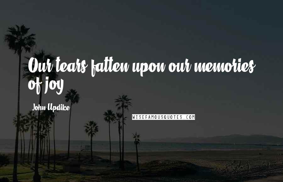 John Updike Quotes: Our tears fatten upon our memories of joy.