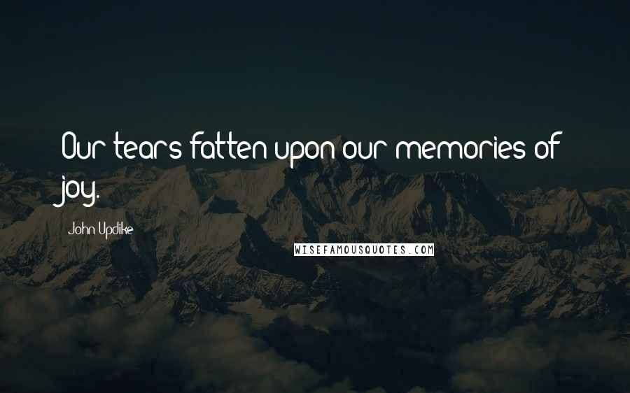 John Updike Quotes: Our tears fatten upon our memories of joy.