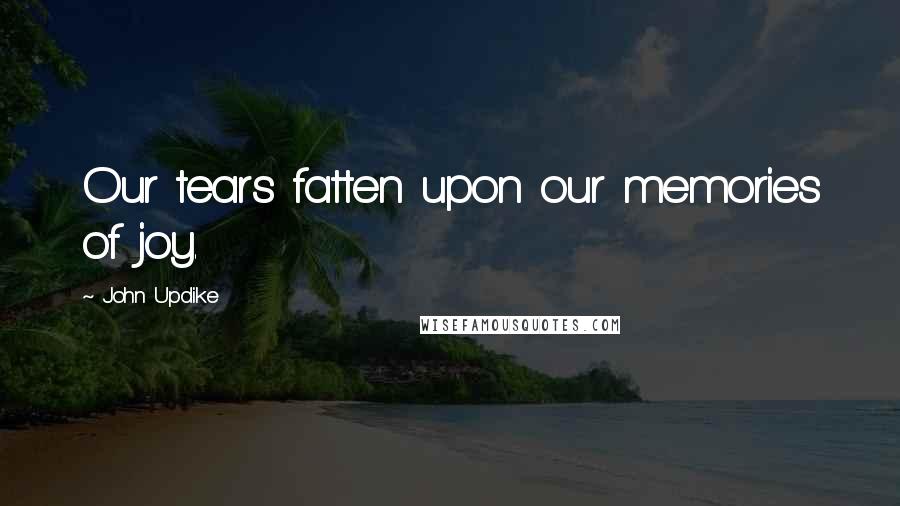 John Updike Quotes: Our tears fatten upon our memories of joy.