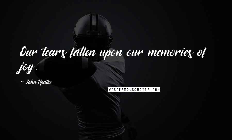 John Updike Quotes: Our tears fatten upon our memories of joy.