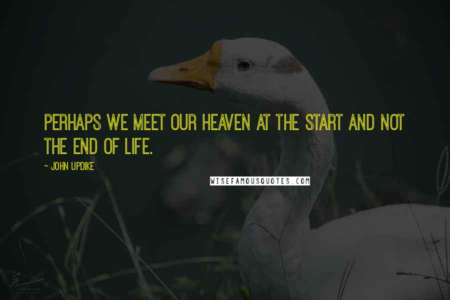 John Updike Quotes: Perhaps we meet our heaven at the start and not the end of life.