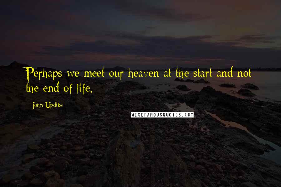 John Updike Quotes: Perhaps we meet our heaven at the start and not the end of life.