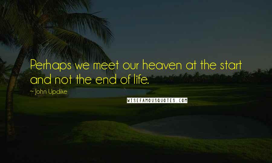 John Updike Quotes: Perhaps we meet our heaven at the start and not the end of life.