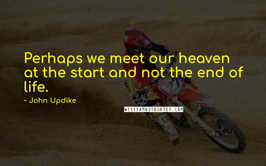 John Updike Quotes: Perhaps we meet our heaven at the start and not the end of life.