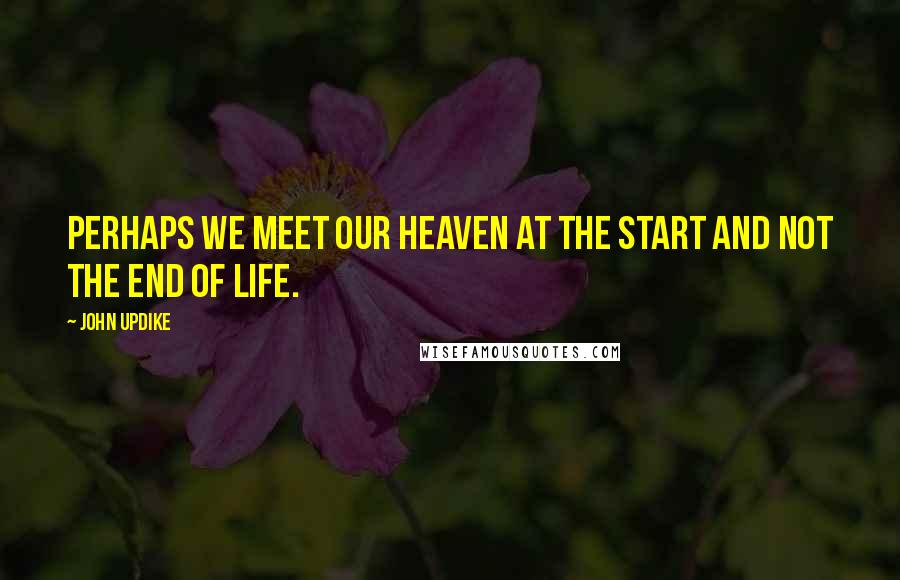 John Updike Quotes: Perhaps we meet our heaven at the start and not the end of life.