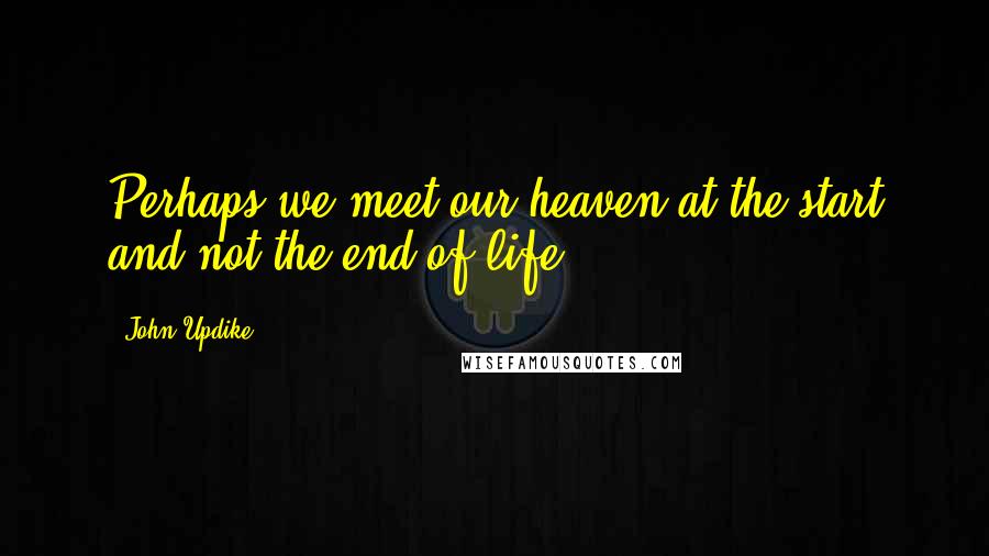 John Updike Quotes: Perhaps we meet our heaven at the start and not the end of life.