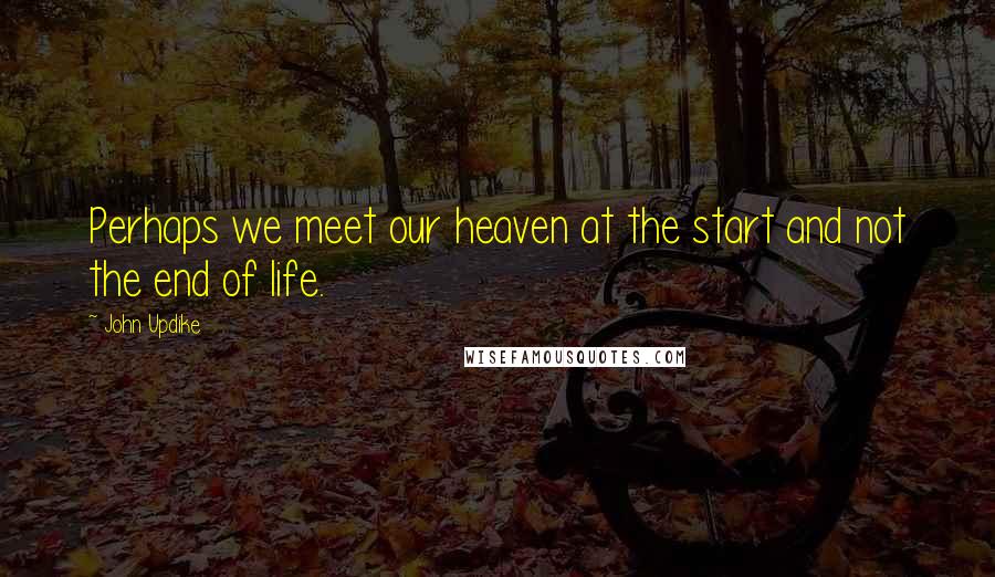 John Updike Quotes: Perhaps we meet our heaven at the start and not the end of life.