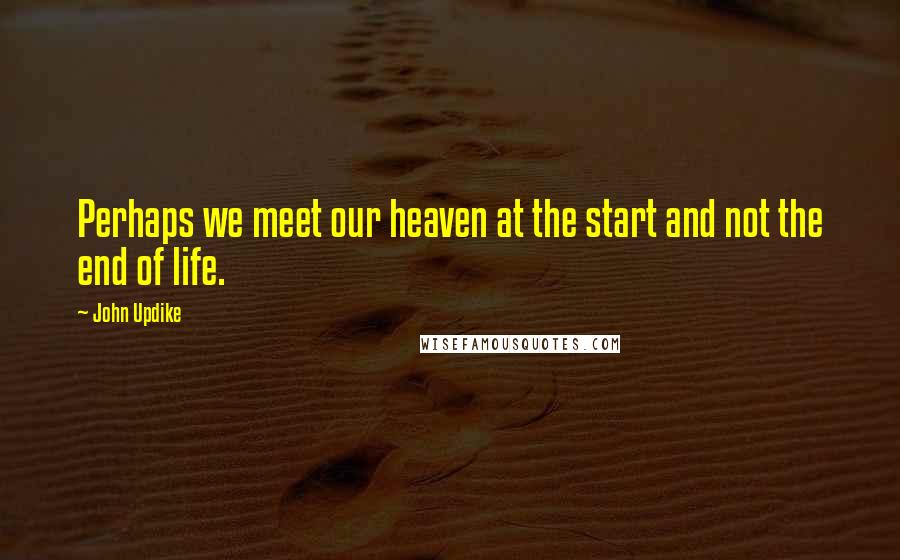 John Updike Quotes: Perhaps we meet our heaven at the start and not the end of life.