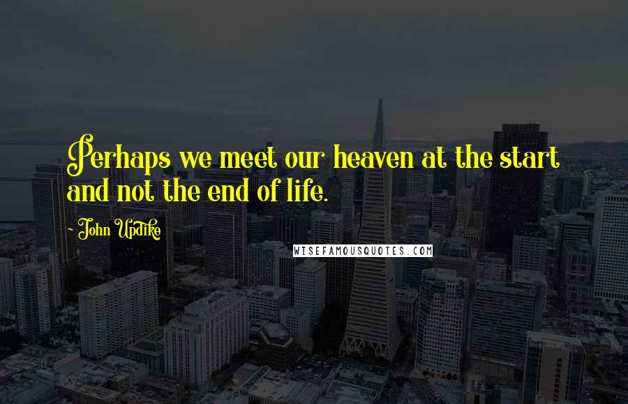 John Updike Quotes: Perhaps we meet our heaven at the start and not the end of life.