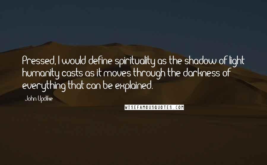 John Updike Quotes: Pressed, I would define spirituality as the shadow of light humanity casts as it moves through the darkness of everything that can be explained.