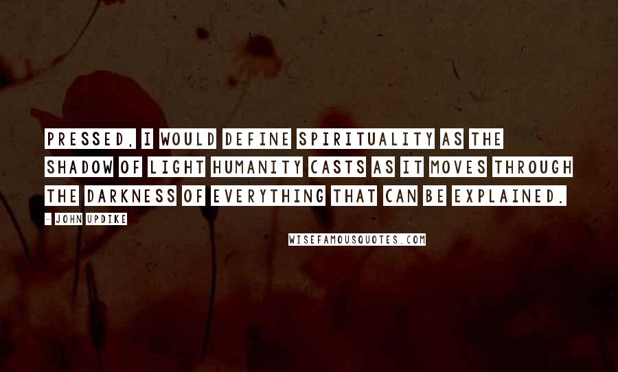 John Updike Quotes: Pressed, I would define spirituality as the shadow of light humanity casts as it moves through the darkness of everything that can be explained.