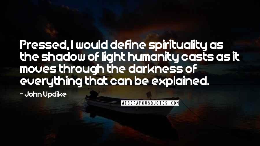 John Updike Quotes: Pressed, I would define spirituality as the shadow of light humanity casts as it moves through the darkness of everything that can be explained.