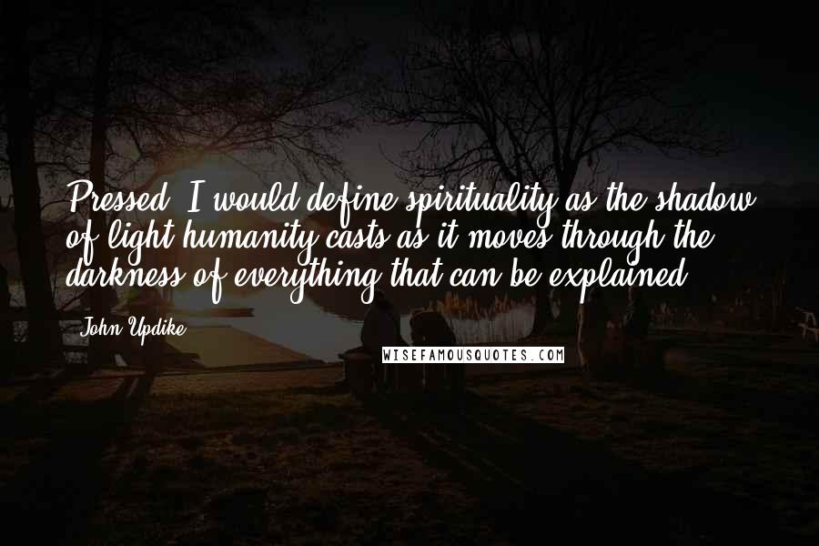 John Updike Quotes: Pressed, I would define spirituality as the shadow of light humanity casts as it moves through the darkness of everything that can be explained.