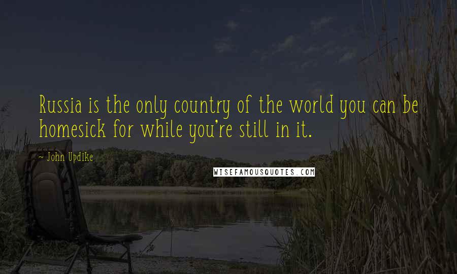 John Updike Quotes: Russia is the only country of the world you can be homesick for while you're still in it.