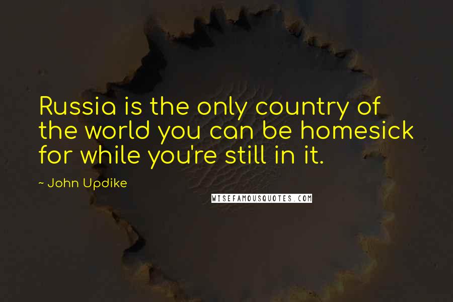 John Updike Quotes: Russia is the only country of the world you can be homesick for while you're still in it.