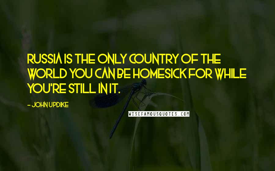 John Updike Quotes: Russia is the only country of the world you can be homesick for while you're still in it.