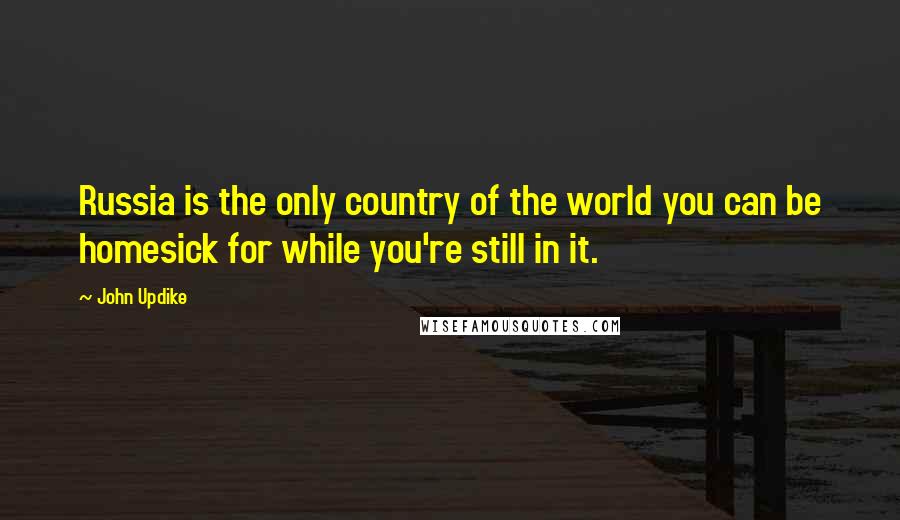 John Updike Quotes: Russia is the only country of the world you can be homesick for while you're still in it.