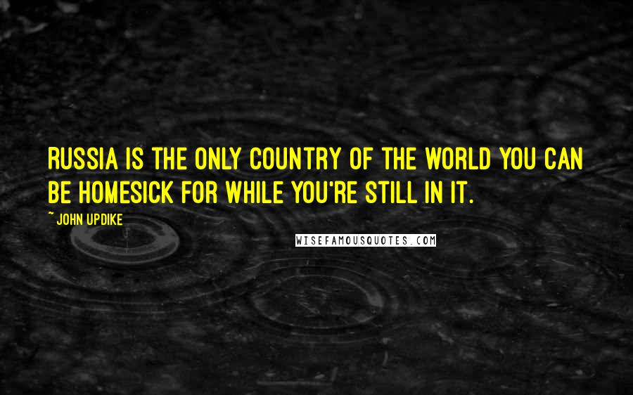 John Updike Quotes: Russia is the only country of the world you can be homesick for while you're still in it.