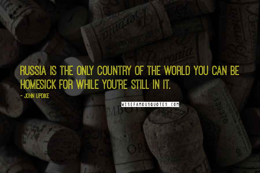 John Updike Quotes: Russia is the only country of the world you can be homesick for while you're still in it.