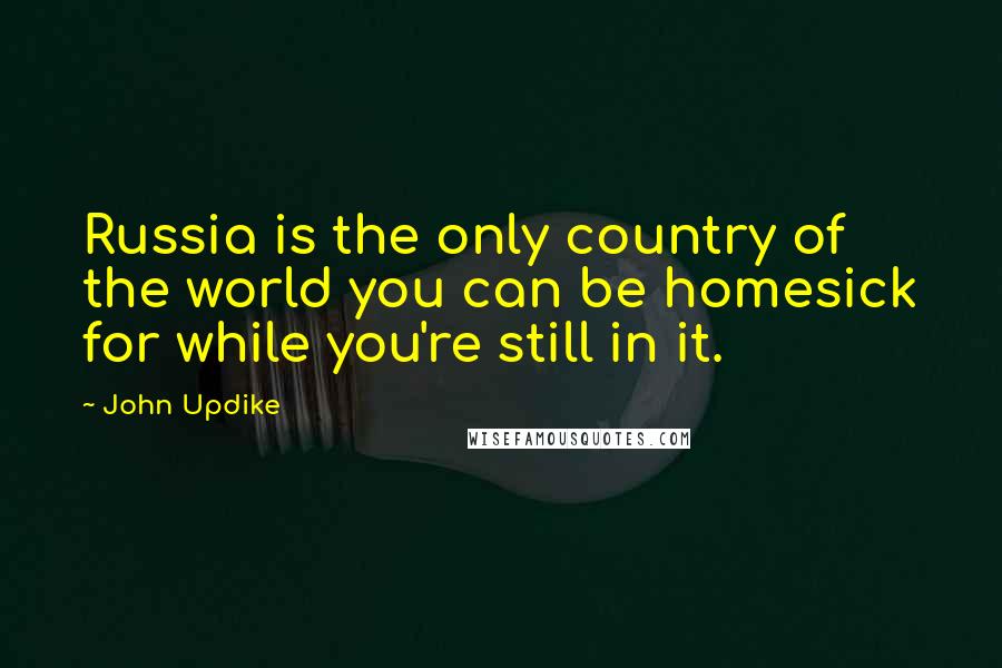 John Updike Quotes: Russia is the only country of the world you can be homesick for while you're still in it.