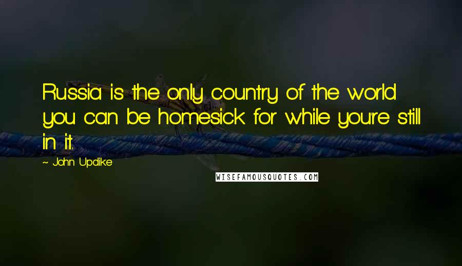 John Updike Quotes: Russia is the only country of the world you can be homesick for while you're still in it.