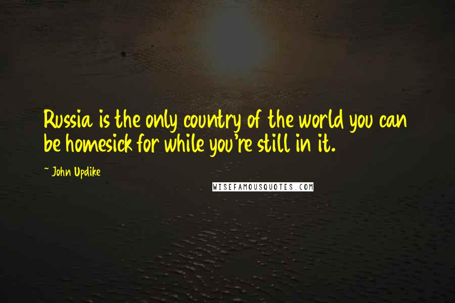 John Updike Quotes: Russia is the only country of the world you can be homesick for while you're still in it.