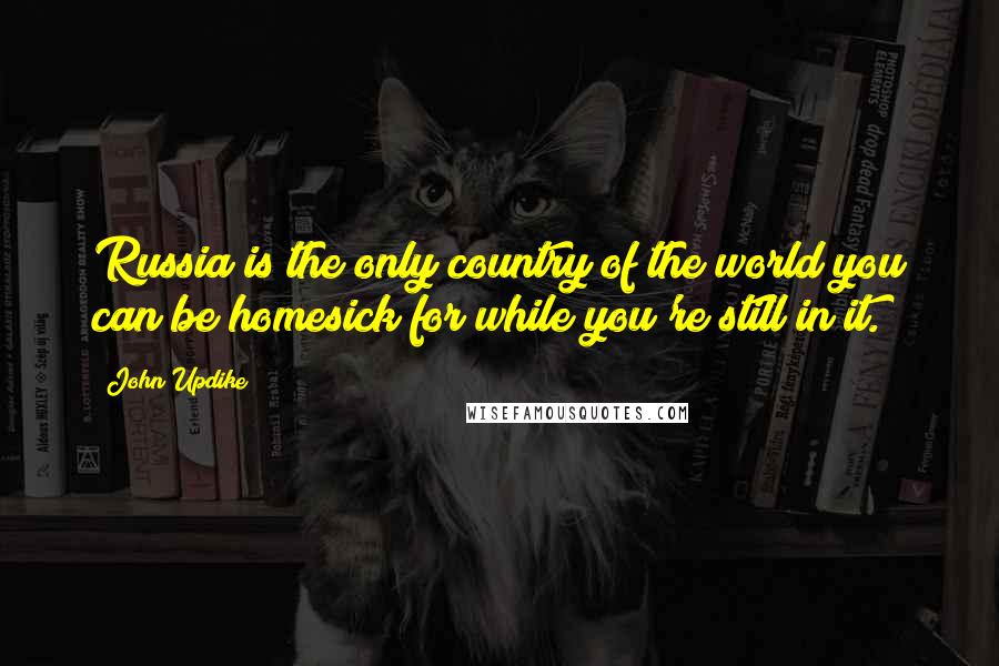 John Updike Quotes: Russia is the only country of the world you can be homesick for while you're still in it.