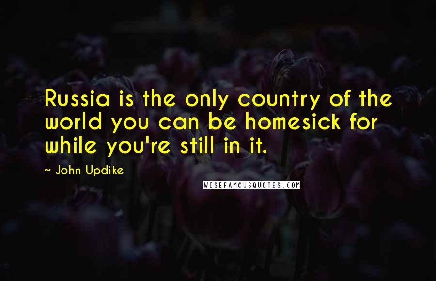 John Updike Quotes: Russia is the only country of the world you can be homesick for while you're still in it.