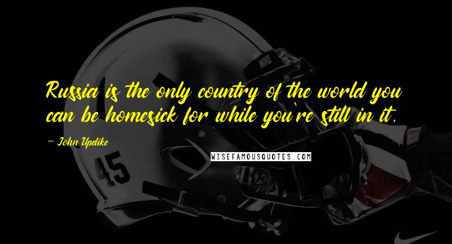 John Updike Quotes: Russia is the only country of the world you can be homesick for while you're still in it.