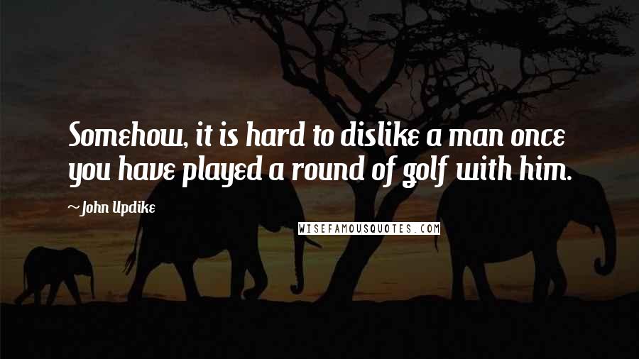 John Updike Quotes: Somehow, it is hard to dislike a man once you have played a round of golf with him.