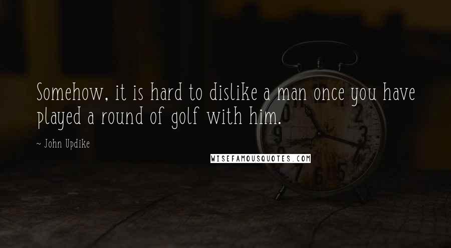 John Updike Quotes: Somehow, it is hard to dislike a man once you have played a round of golf with him.
