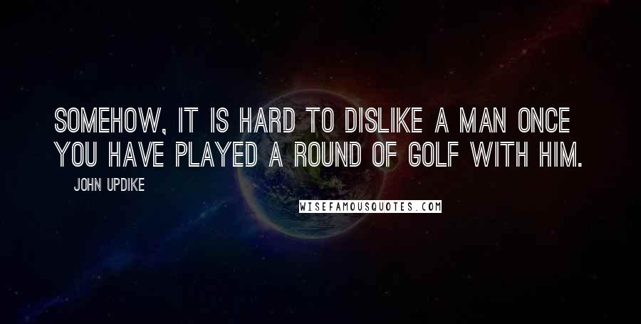 John Updike Quotes: Somehow, it is hard to dislike a man once you have played a round of golf with him.