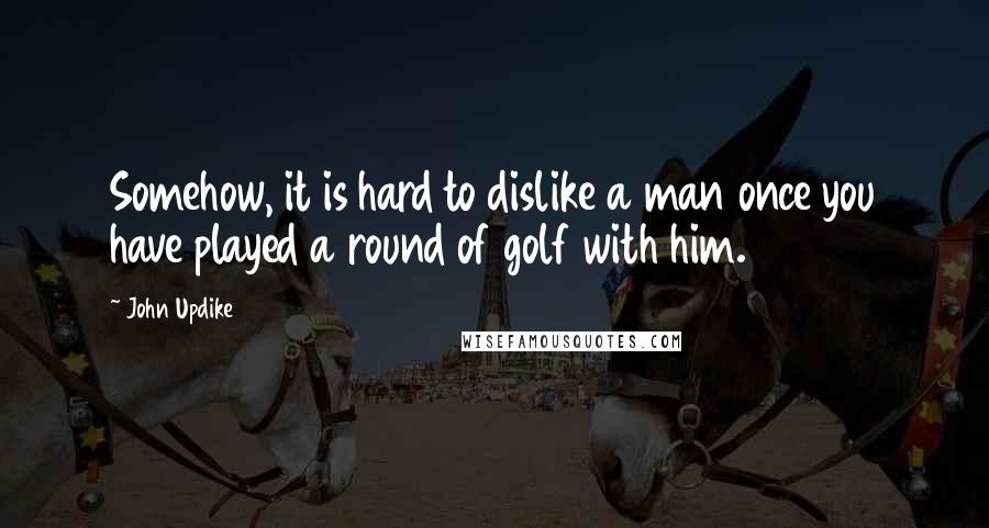 John Updike Quotes: Somehow, it is hard to dislike a man once you have played a round of golf with him.