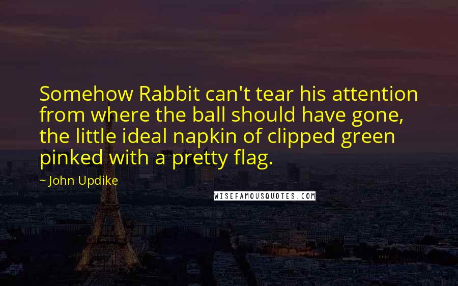 John Updike Quotes: Somehow Rabbit can't tear his attention from where the ball should have gone, the little ideal napkin of clipped green pinked with a pretty flag.