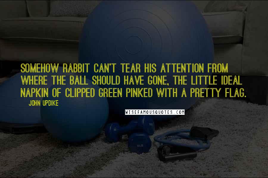 John Updike Quotes: Somehow Rabbit can't tear his attention from where the ball should have gone, the little ideal napkin of clipped green pinked with a pretty flag.