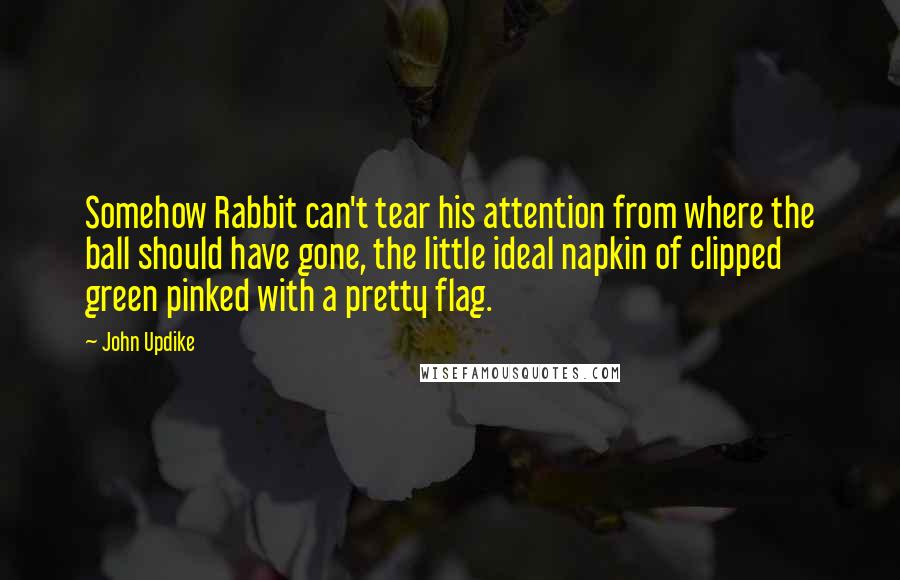 John Updike Quotes: Somehow Rabbit can't tear his attention from where the ball should have gone, the little ideal napkin of clipped green pinked with a pretty flag.