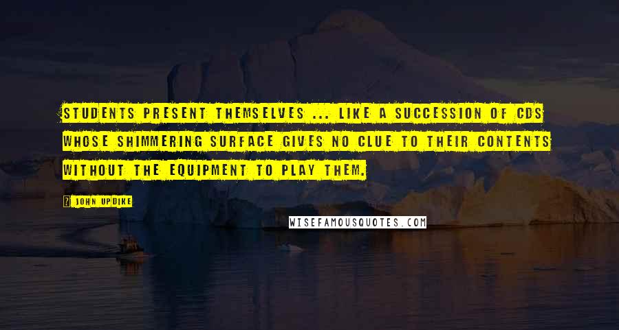 John Updike Quotes: Students present themselves ... like a succession of CDs whose shimmering surface gives no clue to their contents without the equipment to play them.