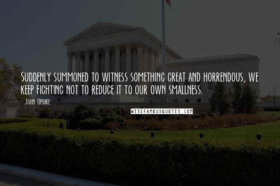 John Updike Quotes: Suddenly summoned to witness something great and horrendous, we keep fighting not to reduce it to our own smallness.