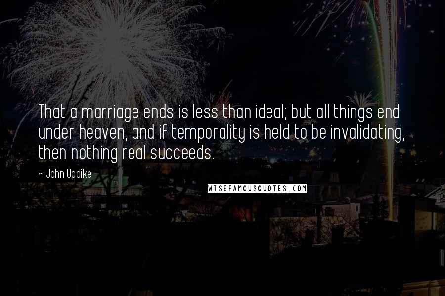 John Updike Quotes: That a marriage ends is less than ideal; but all things end under heaven, and if temporality is held to be invalidating, then nothing real succeeds.