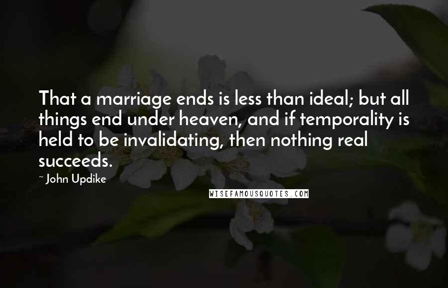 John Updike Quotes: That a marriage ends is less than ideal; but all things end under heaven, and if temporality is held to be invalidating, then nothing real succeeds.