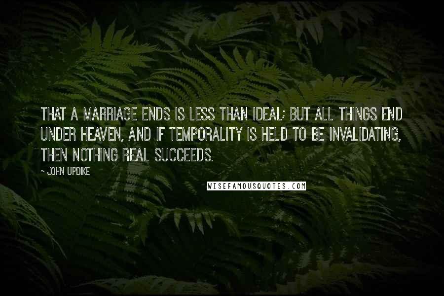 John Updike Quotes: That a marriage ends is less than ideal; but all things end under heaven, and if temporality is held to be invalidating, then nothing real succeeds.