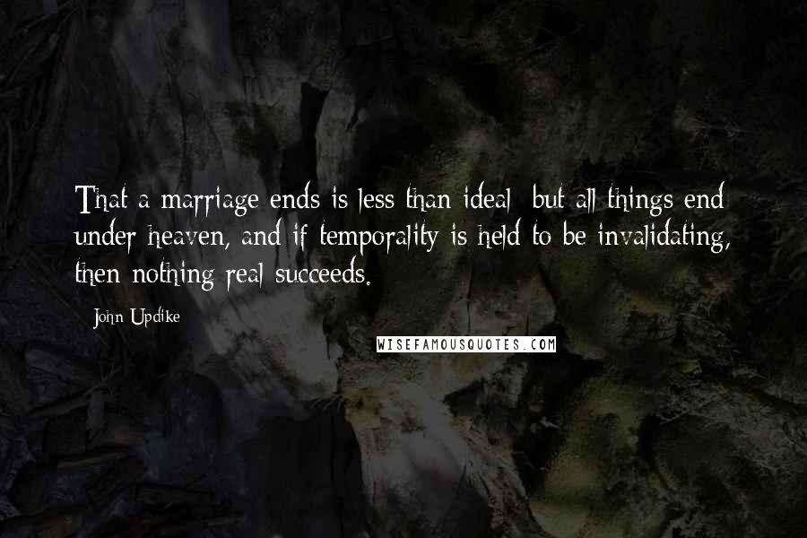 John Updike Quotes: That a marriage ends is less than ideal; but all things end under heaven, and if temporality is held to be invalidating, then nothing real succeeds.