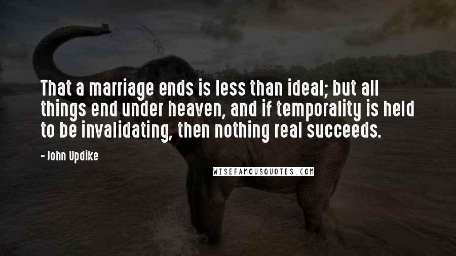 John Updike Quotes: That a marriage ends is less than ideal; but all things end under heaven, and if temporality is held to be invalidating, then nothing real succeeds.