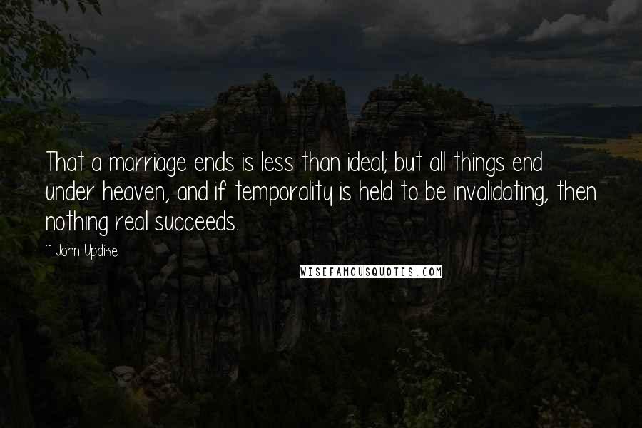 John Updike Quotes: That a marriage ends is less than ideal; but all things end under heaven, and if temporality is held to be invalidating, then nothing real succeeds.