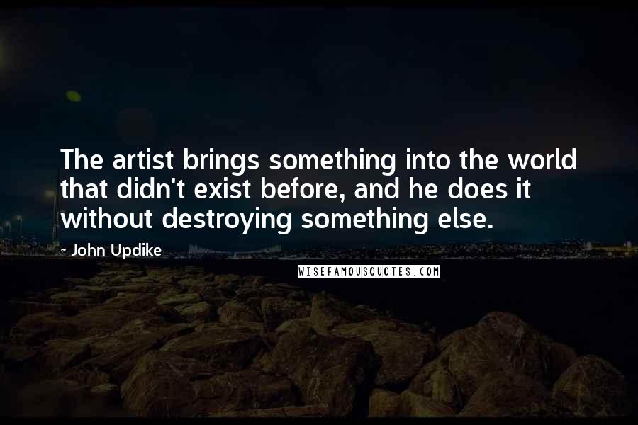 John Updike Quotes: The artist brings something into the world that didn't exist before, and he does it without destroying something else.